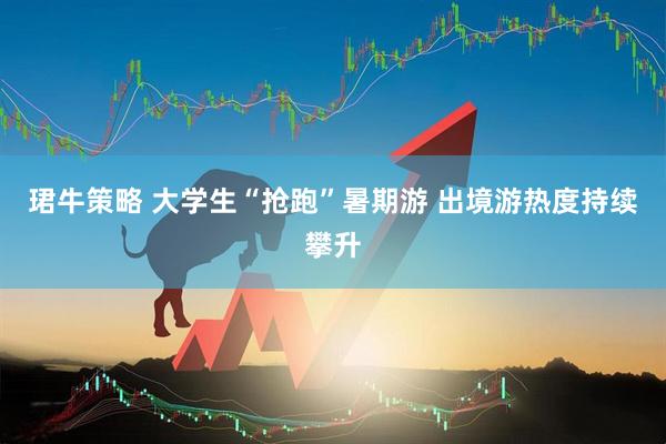 珺牛策略 大学生“抢跑”暑期游 出境游热度持续攀升