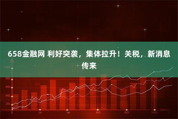 658金融网 利好突袭，集体拉升！关税，新消息传来