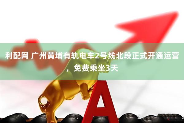 利配网 广州黄埔有轨电车2号线北段正式开通运营，免费乘坐3天