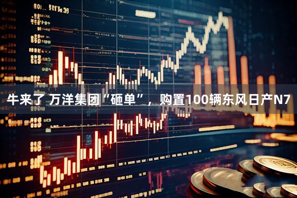 牛来了 万洋集团“砸单”，购置100辆东风日产N7
