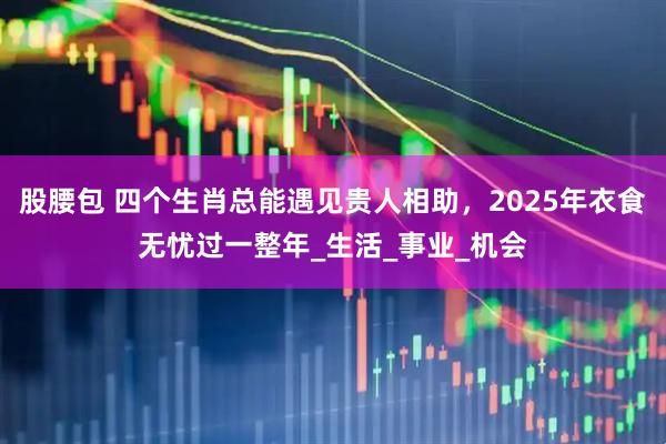 股腰包 四个生肖总能遇见贵人相助，2025年衣食无忧过一整年_生活_事业_机会