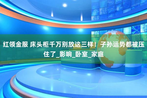 红领金服 床头柜千万别放这三样！子孙运势都被压住了_影响_卧室_家庭