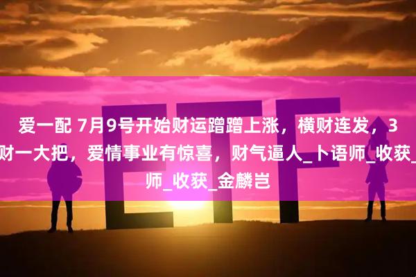 爱一配 7月9号开始财运蹭蹭上涨，横财连发，3生肖，财一大把，爱情事业有惊喜，财气逼人_卜语师_收获_金麟岂