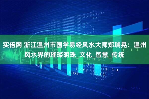 实倍网 浙江温州市国学易经风水大师郑瑞晃：温州风水界的璀璨明珠_文化_智慧_传统