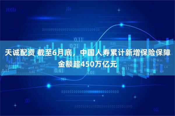 天诚配资 截至6月底，中国人寿累计新增保险保障金额超450万亿元