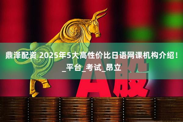 鼎泽配资 2025年5大高性价比日语网课机构介绍！_平台_考试_昂立