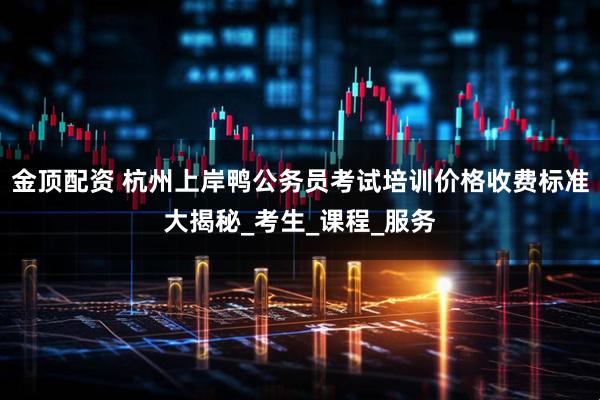 金顶配资 杭州上岸鸭公务员考试培训价格收费标准大揭秘_考生_课程_服务