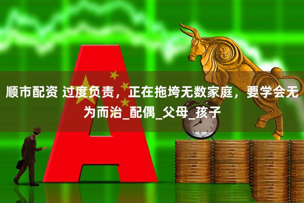 顺市配资 过度负责，正在拖垮无数家庭，要学会无为而治_配偶_父母_孩子