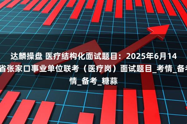 达麟操盘 医疗结构化面试题目：2025年6月14日河北省张家口事业单位联考（医疗岗）面试题目_考情_备考_糖蒜