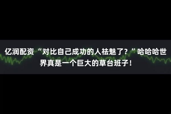 亿润配资 “对比自己成功的人祛魅了？”哈哈哈世界真是一个巨大的草台班子！
