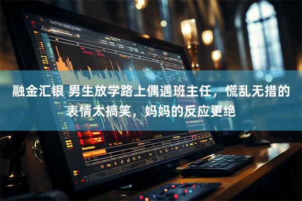 融金汇银 男生放学路上偶遇班主任，慌乱无措的表情太搞笑，妈妈的反应更绝