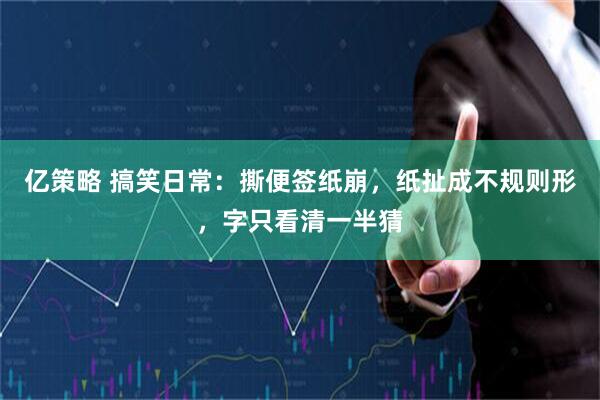亿策略 搞笑日常：撕便签纸崩，纸扯成不规则形，字只看清一半猜
