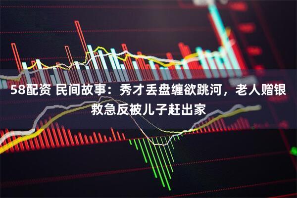 58配资 民间故事：秀才丢盘缠欲跳河，老人赠银救急反被儿子赶出家