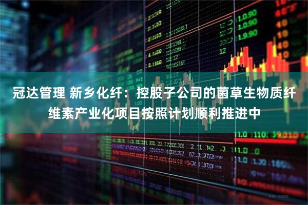 冠达管理 新乡化纤：控股子公司的菌草生物质纤维素产业化项目按照计划顺利推进中