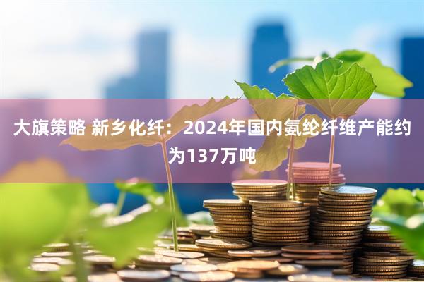 大旗策略 新乡化纤：2024年国内氨纶纤维产能约为137万吨