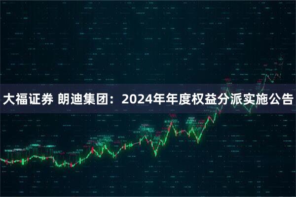 大福证券 朗迪集团：2024年年度权益分派实施公告
