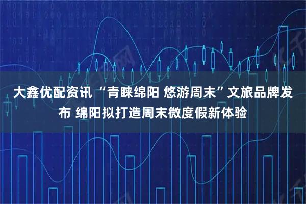 大鑫优配资讯 “青睐绵阳 悠游周末”文旅品牌发布 绵阳拟打造周末微度假新体验