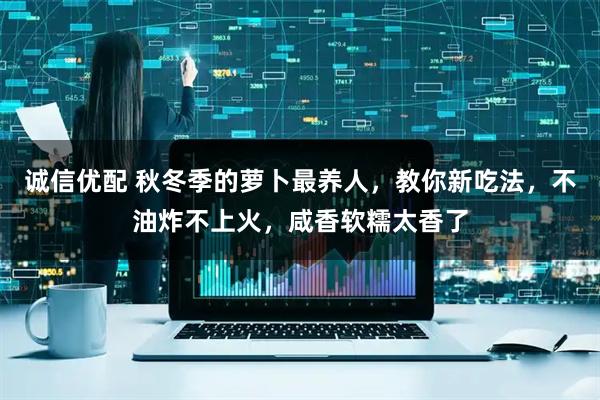 诚信优配 秋冬季的萝卜最养人，教你新吃法，不油炸不上火，咸香软糯太香了