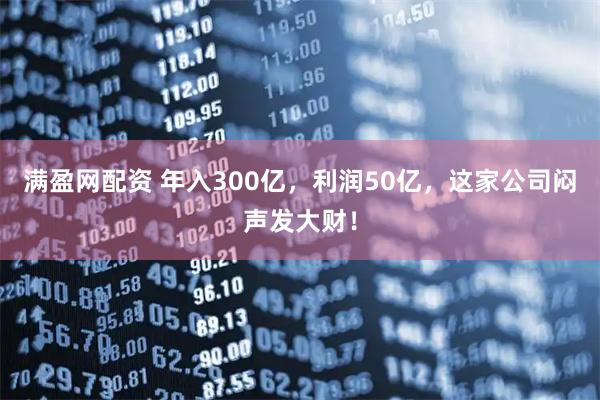 满盈网配资 年入300亿，利润50亿，这家公司闷声发大财！