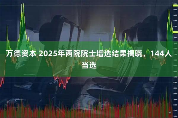 万德资本 2025年两院院士增选结果揭晓，144人当选