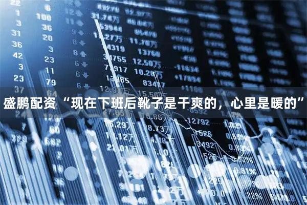 盛鹏配资 “现在下班后靴子是干爽的，心里是暖的”