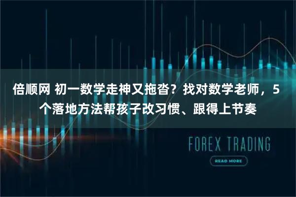 倍顺网 初一数学走神又拖沓？找对数学老师，5 个落地方法帮孩子改习惯、跟得上节奏