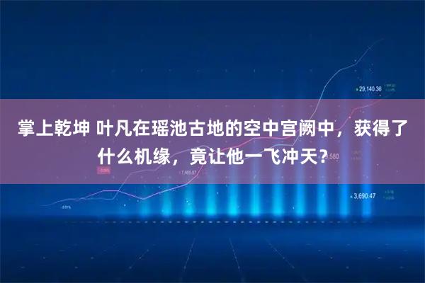 掌上乾坤 叶凡在瑶池古地的空中宫阙中，获得了什么机缘，竟让他一飞冲天？