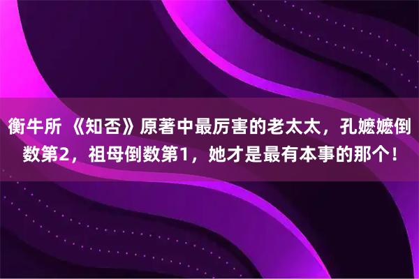 衡牛所 《知否》原著中最厉害的老太太，孔嬷嬷倒数第2，祖母倒数第1，她才是最有本事的那个！