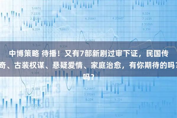 中博策略 待播！又有7部新剧过审下证，民国传奇、古装权谋、悬疑爱情、家庭治愈，有你期待的吗？