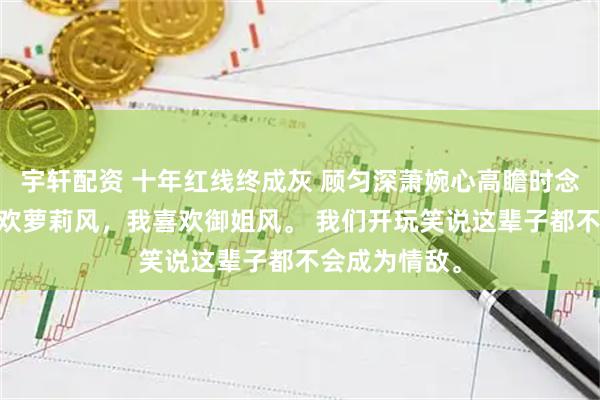 宇轩配资 十年红线终成灰 顾匀深萧婉心高瞻时念 室友兄弟喜欢萝莉风，我喜欢御姐风。 我们开玩笑说这辈子都不会成为情敌。