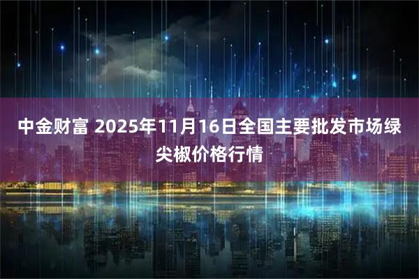中金财富 2025年11月16日全国主要批发市场绿尖椒价格行情