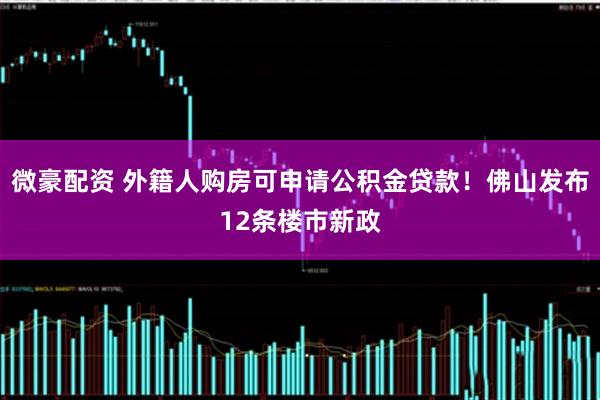 微豪配资 外籍人购房可申请公积金贷款！佛山发布12条楼市新政