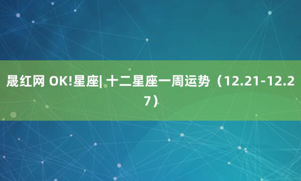 晟红网 OK!星座| 十二星座一周运势（12.21-12.27）