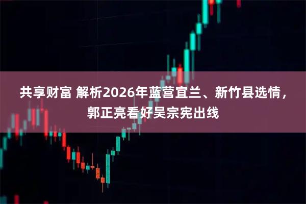 共享财富 解析2026年蓝营宜兰、新竹县选情，郭正亮看好吴宗宪出线