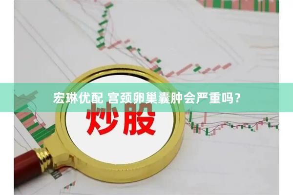 宏琳优配 宫颈卵巢囊肿会严重吗？