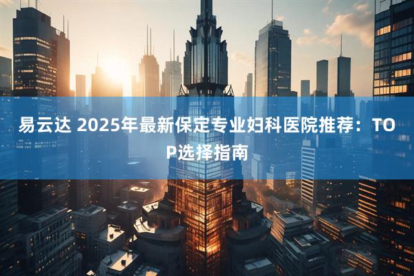 易云达 2025年最新保定专业妇科医院推荐：TOP选择指南