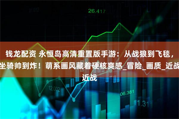 钱龙配资 永恒岛高清重置版手游：从战狼到飞毯，坐骑帅到炸！萌系画风藏着硬核爽感_冒险_画质_近战